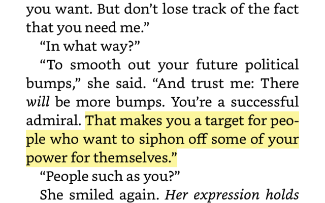 Screenshot of thrawn book one that reads: But don’t lose track of the fact that you need me.” “In what way?” “To smooth out your future political bumps,” she said. “And trust me: There will be more bumps. You’re a successful admiral. That makes you a target for people who want to siphon off some of your power for themselves.” “People such as you?” She smiled again. 