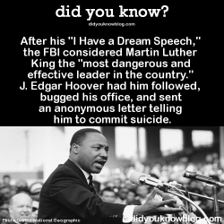 did-you-kno:  After his “I Have a Dream Speech,” the FBI considered Martin Luther King the “most dangerous and effective leader in the country.” J. Edgar Hoover had him followed, bugged his office, and sent an anonymous letter telling him to commit