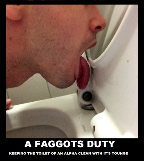 The most important duty a faggot has! Never neglect this duty, fellow fags, because its a direct sign of disrespect and insubordination to the Real Man in your pathetic life.