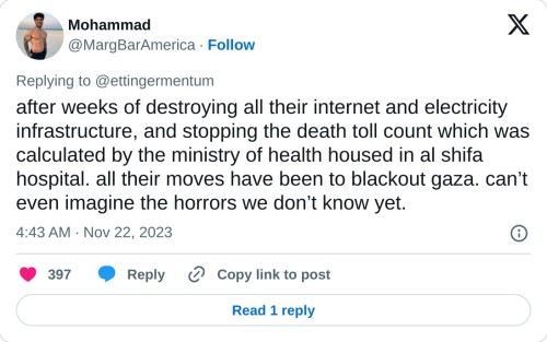 after weeks of destroying all their internet and electricity infrastructure, and stopping the death toll count which was calculated by the ministry of health housed in al shifa hospital. all their moves have been to blackout gaza. can’t even imagine the horrors we don’t know yet.

— Mohammad (@MargBarAmerica) November 22, 2023