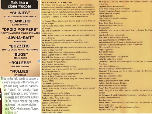 MILITARY JARGON The military finds its own uses for everything-including language. Acronyms-known colloquially as alphabet soup by soldiers-abound within the military. Colorful phrases are passed from veteran to noob in a coming of age ritual that rivals that of any secret society. Below is a sampling of military jargon from the Star Wars universe. Some terms are specific to certain eras or branches of service, as noted in their definitions. 10 Percent: (Clone Wars) Awful, terrible. Used by clone troopers and ARC troopers. 100 Percent: (Clone Wars) Perfect. Used by clone troopers and ARC troopers. AO: Area of operations. A ubiquitous term for the place where a mission occurs. AWOL: Absent without leave. In some militaries, going AWOL is the same as desertion. Bad Karma: (Legacy) Imperial trooper slang for a Sith. Big Boys: Heavy armored transports such as AT-ATs and AT-TEs. Bird: A spaceship. Black Operation, Black Ops: Any operation or mission that has secret, sinister, or illegal objectives. Blaster Fodder: Troops sent on impossible or suicide missions. Blaster Magnet: (Rebel) An Imperial officer. Blue Milk Run: An easy or uneventful mission. Bogey: An enemy target, especially in atmospheric or space flight. Bone: (Rebel) Y-Wing starfighter. Boys in White: Stormtroopers. Bubble: Any form of personal energy shielding. Bucket: Any type of armor worn on the head, especially stormtrooper or clone trooper helmets. Bucket Head: (Rebel) An Imperial pilot or stormtrooper. Bucket of Bolts: Derogatory term for a droid. Buzzer: (Clone Wars) Clone trooper slang for a Single Trooper Aerial Platform (STAP). Case Yellow: Light resistance. Check!: (Clone Wars) Cease fire, check your fire. Chosen: Refers to any character enrolled in military service by draft or conscription. Civvies: Derogatory term for civilians. Clamshell: Any type of form-fitting hard-shell armor. Clankers: (Clone Wars) Battle droids. Collateral Damage: Civilian casualties. Commo: Communications. Deece: (Clone Wars) A DC-series blaster. Det, Dets: Detonator or detonators. Dirt, Dirty: Planetside or groundside. Dupe: (Rebel) A TIE bomber. DZ: Drop zone. An area where troops are deployed, especially by air insertion. Egg Head: (Rebel) A stormtrooper. Esdee Vic: A Victory-class Star Destroyer. Extract, Extraction: To evacuate or leave a combat zone. Eyeball: (Rebel) A TIE fighter. Final Jump: Death. Frag: To kill, especially with explosives. Freq: Frequency. Geos: (Clone Wars) Geonosians. Geosync: Geosynchronous orbit. Grease: To kill. Hardpoint: An enemy emplacement that is heavily fortifiec or defended. Haul Jets: To make a hasty retreat. High Drop: To deploy troops from orbit. Imp, Imps: (Rebel) Slang for Imperial troops. Impstar Deuce: (Rebel) An Imperial Star Destroyer Mark II. Insertion: The delivery of troops into an area of operations. ISD: Imperial Star Destroyer. Juggy: Juggernaut. KIA: Killed in Action. Klick: A kilometer. Larty: (Clone Wars) An LAAT/i gunship. Light Up, Lit Up: To be shot at. Lookalikes: Common euphemism applied to clones by nonclones Also, twins. Loot: (Imperial) Lieutenant. Mandie, Mando: (Old Republic) Mandalorian. Mandroid: A derogatory term for a soldier who has more than tw cybernetic implants. Meat Can: An armored soldier. MIA: Missing in action. MRU: (Clone Wars) Much regret, unable. Nebbie: (Rebel) A Nebulon-B frigate. Neutralize: To kill or destroy a target. Nexu's Den: A heavily defended area. Noob: Slang for a new soldier, someone who has not experience combat. On Permanent R and R: Euphemism for someone, especially an ally o a friend, who has been killed. Ops: Operations. Party Favors: Hand-delivered explosives, such as grenades o thermal detonators. Peewo, PWO: (Clone Wars) Principal weapons officer. Plan B: A back-up plan.