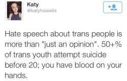 thatfeministkilljoy:  [ Image description: A tweet by Katy (@katyhowellx) that says “Hate speech about trans people is more than ‘just an opinion’. 50 % of trans youth attempt suicide before 20; you have blood on your hands.” ]   Why is your