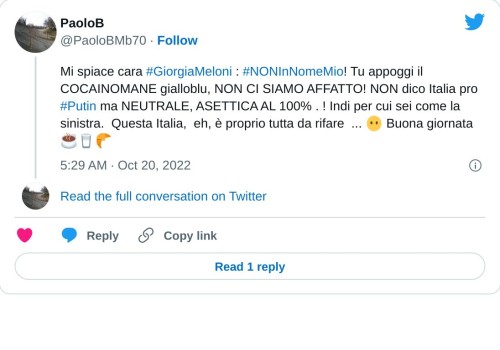 Mi spiace cara #GiorgiaMeloni : #NONInNomeMio! Tu appoggi il COCAINOMANE gialloblu, NON CI SIAMO AFFATTO! NON dico Italia pro #Putin ma NEUTRALE, ASETTICA AL 100% . ! Indi per cui sei come la sinistra. Questa Italia, eh, è proprio tutta da rifare ... 😶 Buona giornata ☕🥛🥐  — PaoloB (@PaoloBMb70) October 20, 2022