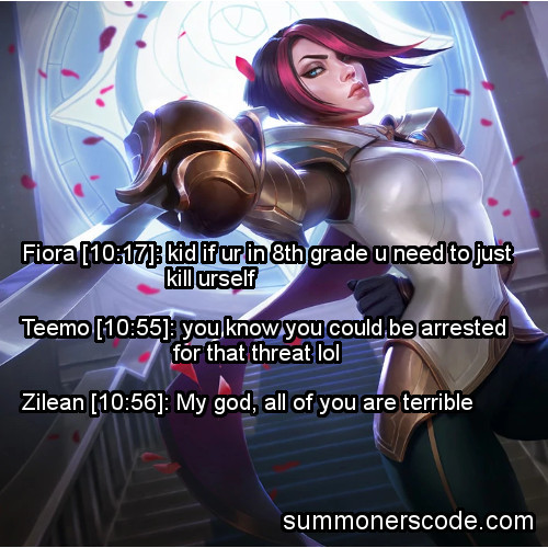 Exhibit 422
Fiora [10:17]: kid if ur in 8th grade u need to just kill urself
Teemo [10:55]: you know you could be arrested for that threat lol
Zilean [10:56]: My god, all of you are terrible