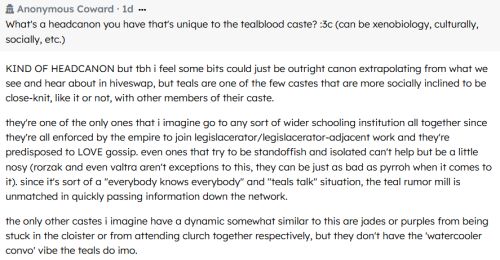 Screenshot of a Retospring question and answer. An anonymous inquirer asks: "what's a headcanon you have that's unique to the tealblood caste? (can be xenobiology, culturally, socially, etc.)". The original poster answers as follows: "KIND OF HEADCANON but i feel some bits could just be outright canon extrapolating from what we see and hear about in hiveswap, but teals are one of the few castes that are more socially inclined to be close-knit, like it or not, with other members of their caste. they're one of the only ones that i imagine go to any sort of wider schooling institution all together since they're all enforced by the empire to join legislacerator/legislacerator-adjacent work and they're predisposed to LOVE gossip. even ones that try to be standoffish and isolated can't help but be a little nosy (rorzak and even valtra aren't exceptions to this, they can be just as bad as pyrroh when it comes to it). since it's sort of a 'everybody knows everybody' and 'teals talk' situation, the teal rumor mill is unmatched in quickly passing information down the network. the only other castes i imagine have a dynamic somewhat similar to this are jades or purples from being stuck in the cloister or from attending clurch [clown church] together respectively, but they don't have the 'watercooler convo' vibe the teals do imo."