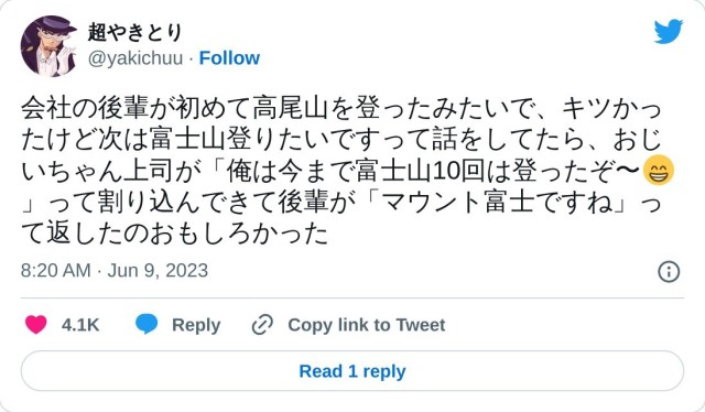 会社の後輩が初めて高尾山を登ったみたいで、キツかったけど次は富士山登りたいですって話をしてたら、おじいちゃん上司が「俺は今まで富士山10回は登ったぞ〜?」って割り込んできて後輩が「マウント富士ですね」って返したのおもしろかった

? 超やきとり (@yakichuu) June 9, 2023