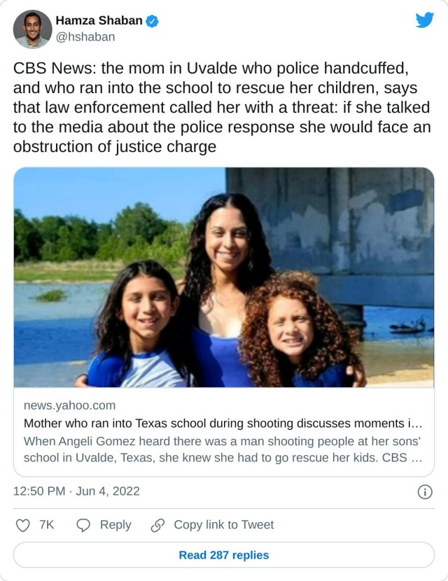 CBS News: the mom in Uvalde who police handcuffed, and who ran into the school to rescue her children, says that law enforcement called her with a threat: if she talked to the media about the police response she would face an obstruction of justice chargehttps://t.co/AwhtXhUJYf — Hamza Shaban (@hshaban) June 4, 2022