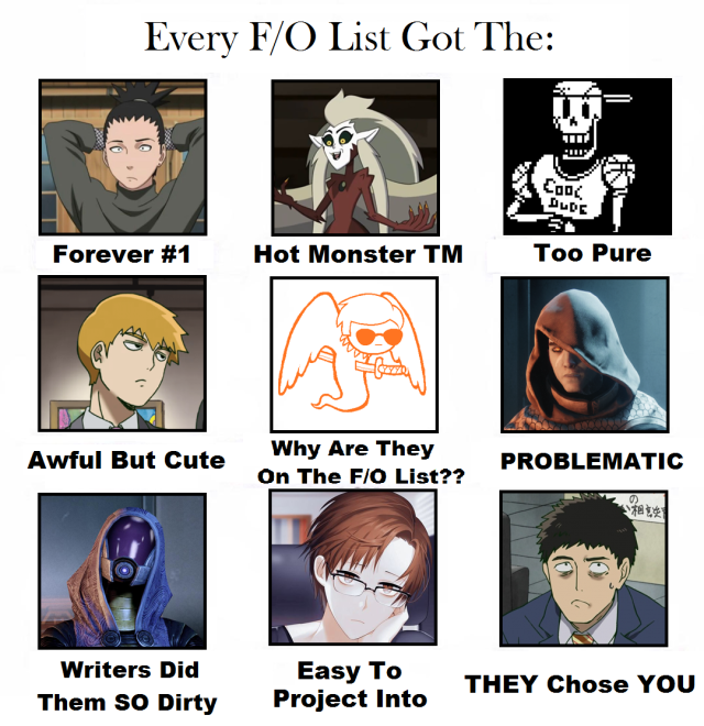 Original Meme TemplateThis was really fun, but also surprisingly difficult.Wasn’t sure if there were any specific F/Os I was supposed to stick to, but I ended up pulling from all of my lists, lol.Forever #1: Shikamaru Nara (Long Term QPP-Romantic-ish)Hot Monster TM: Harpy Eda Clawthorn (QPP Crush)Too Pure: Papyrus (Best Friend, Platonic)Awful But Cute: Reigen Arataka (Platonic Crush)Why Are They On The F/O List??: Davesprite (Platonic Crush)PROBLEMATIC: The Crow (Platonic Crush)Writers Did Them SO Dirty:   TaliZorah nar Rayya (QPP Crush)Easy To Project Into: Jahee Kang (QPP*)THEY Chose YOU:   Serizawa Katsuya (Platonic Crush)Sources: Naruto / Boruto, The Owl House, Undertale, Mob Psycho 100, Homestuck, Destiny 2, Mass Effect, Mystic Messenger #kats f/os#kats polycule#kats memes #self ship memes #f/o memes #fictional other memes #memes#naruto#boruto #the owl house #toh#undertale #mob psycho 100 #mp100#mobpsycho100#theowlhouse#homestuck #(that one i can explain its an f/o from forever ago) #destiny 2#destiny2#destiny#destiny game #destiny the game  #destiny 2 the game #mass effect#masseffect#mystic messenger#mysticmessenger#shikamaru#shikamaru nara