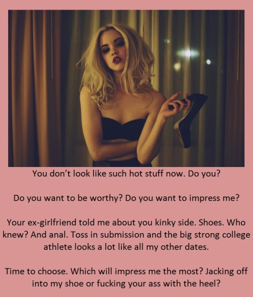 You don’t look like such hot stuff now. Do you?Do you want to be worthy? Do you want to impress me?Your ex-girlfriend told me about you kinky side. Shoes. Who knew? And anal. Toss in submission and the big strong college athlete looks a lot like all