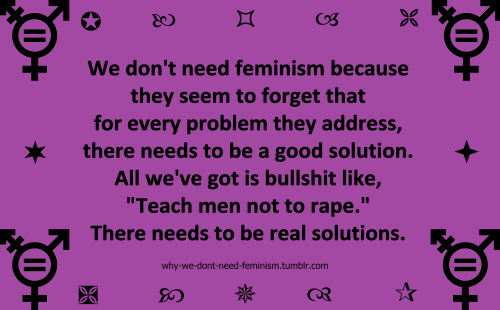 why-we-dont-need-feminism:  We don’t need feminism because they seem to forget that for every  problem they address, there needs to be a good solution. All we’ve got  is bullshit like, “Teach men not to rape.” There needs to be real  solutions.anonymous