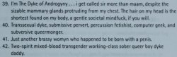 nonbinaryresource:ALTALTALTElder’s descriptions of their genders from Kate Bornstein’s My Gender Workbook, found here.Don’t let exclusionists, tone policers, gate keepers, queer-is-a-slur, TERFs, and other fascists control the terms