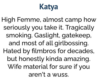 Katya High Femme, almost camp how seriously you take it. Tragically smoking. Gaslight, gatekeep, and most of all girlbossing. Hated by filmbros for decades, but honesstly kinda amazing. Wife material for sure if you aren't a wuss.
