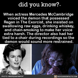 did-you-kno:  When actress Mercedes McCambridge  voiced the demon that possessed  Regan in The Exorcist, she insisted on  swallowing raw eggs, drinking whiskey,  and chain-smoking to make her voice  extra harsh. The director also had her  tied to a chair