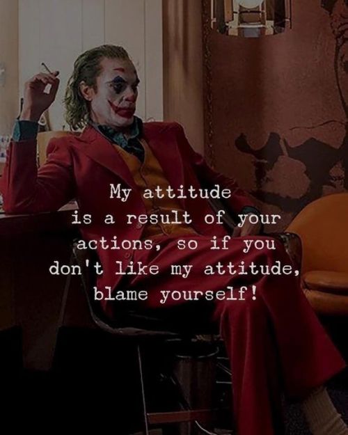 My attitude is a result of your actions, so if you don’t like my attitude, blame yourself. i