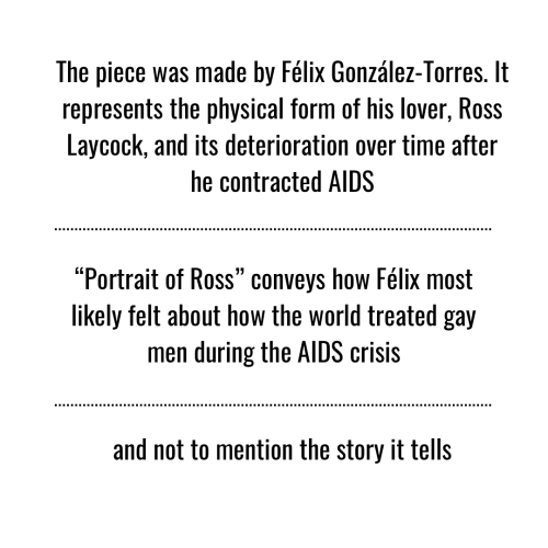 The piece was made by Félix González-Torres. It represents the physical form of his lover, Ross Laycock, and its deterioration over time after he contracted AIDS. "Portrait of Ross" conveys how Félix most likely felt about how the world treated gay men during the AIDS crisis. and not to mention the story it tells.