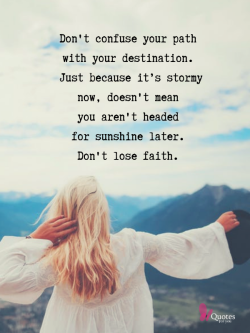 iquotesforyou:    Don’t confuse your path with your destination. Just because it’s stormy now, doesn’t mean you aren’t headed for sunshine later. Don’t lose faith.   