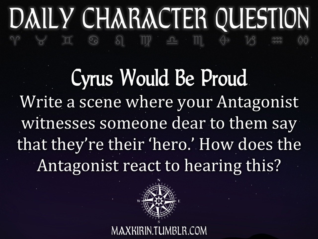 ✶ DAILY CHARACTER QUESTION ✶
“ Cyrus Would Be Proud
Write a scene where your Antagonist witnesses someone dear to them say that they’re their ‘hero.’ How does the Antagonist react to hearing this?
”
Want to publish a story inspired by this prompt?...