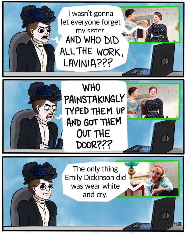 Panel 25: On screen, Lavinia tells Emily, “I wasn’t gonna let everyone forget my sister” in episode 7. Mabel shouts back, “And who did all the work, Lavinia???” Panel 26: Mabel is even angrier, “Who painstakingly typed them up and got them out the door???” Panel 27: Sylvia Plath says, “The only thing Emily Dickinson did was wear white and cry.” Mabel looks awkwardly at you.