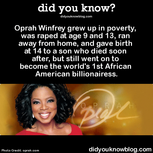 did-you-kno:
“Oprah Winfrey grew up in poverty, was raped at age 9 and 13, ran away from home, and gave birth at 14 to a son who died soon after, but still went on to become the world’s 1st African American billionairess. Source
”