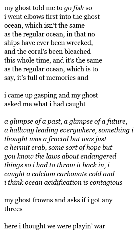 my ghost told me to go fish so
i went elbows first into the ghost
ocean, which isn’t the same
as the regular ocean, in that no
ships have ever been wrecked,
and the coral’s been bleached
this whole time, and it’s the same
as the regular ocean, which is to
say, it’s full of memories and
i came up gasping and my ghost
asked me what i had caught
a glimpse of a past, a glimpse of a future,
a hallway leading everywhere, something i
thought was a fractal but was just
a hermit crab, some sort of hope but
you know the laws about endangered
things so i had to throw it back in, i
caught a calcium carbonate cold and
i think ocean acidification is contagious
my ghost frowns and asks if i got any
threes
here i thought we were playin’ war