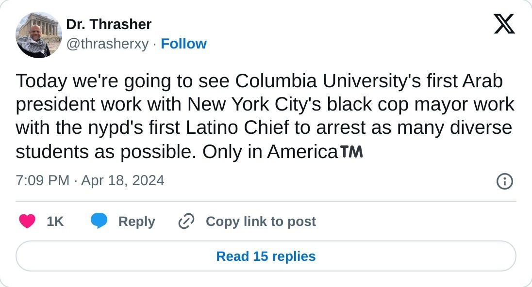 Today we're going to see Columbia University's first Arab president work with New York City's black cop mayor work with the nypd's first Latino Chief to arrest as many diverse students as possible. Only in America™️  — Dr. Thrasher (@thrasherxy) April 18, 2024