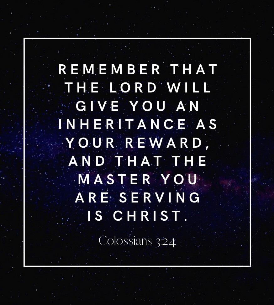 Colossians 3:24 (NLT) - Remember that the Lord will give you an inheritance as your reward, and that the Master you are serving is Christ.