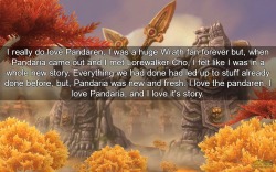 wow-confessions:    I really do love Pandaren, I was a huge Wrath fan forever but, when Pandaria came out and I met Lorewalker Cho, I felt like I was in a whole new story. Everything we had done had led up to stuff already done before, but, Pandaria was