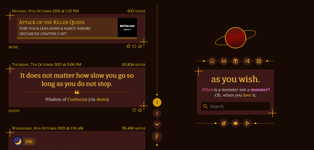 An image of a Tumblr blog featuring a dark red and gold theme. In the sidebar, the blog icon is styled to look like a planet. Under it, circular links with icons act as the blog navigation; each button has its own unique icon. The description and title are inside a box with crosshairs framing opposite corners. The posts, on the left side of the page, are similarly encased inside crosshairs. All-uppercase text on the top and bottom of each post lists the post dates, note counts, and tags. A vertical line drawn between the posts and sidebar splits the screen in two; aligned to its center is the page navigation menu, complete with a lightning-bolt icon at the bottom. The current page is highlighted in this navigation menu. The title of the blog is "as you wish." and the description reads "When is a monster not a monster? Oh, when you love it."