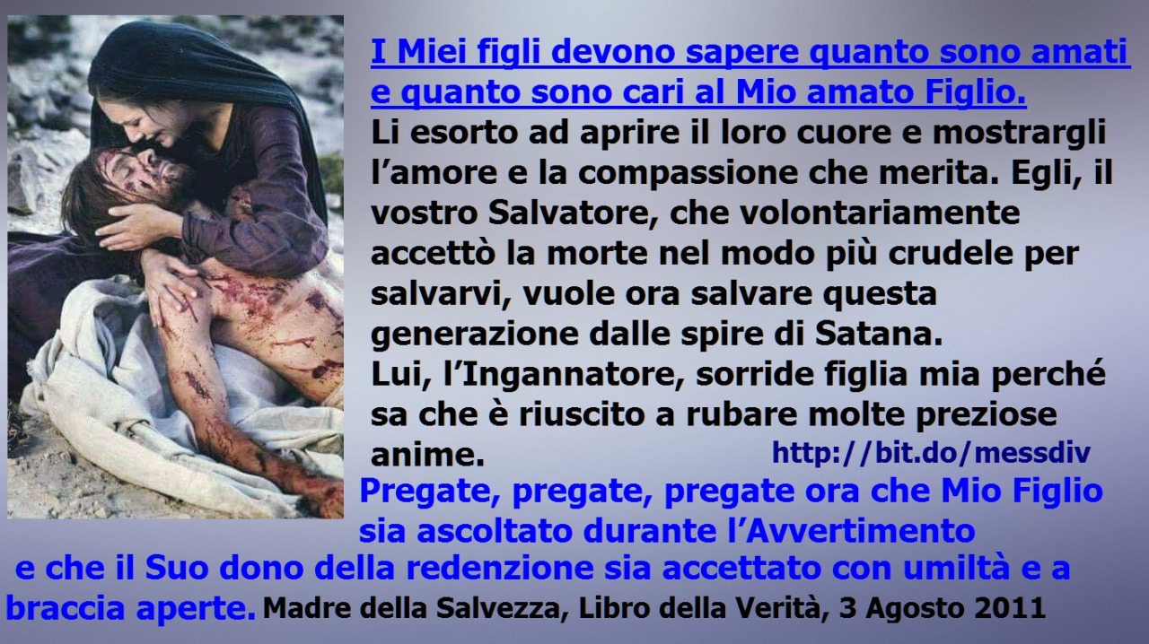 Pregate, pregate, pregate ora che Mio Figlio sia ascoltato durante l’Avvertimento e che il Suo dono della redenzione sia accettato con umiltà e a braccia aperte. August 03, 2020 at 04:00AM
I Miei figli devono sapere quanto sono amati e quanto sono...