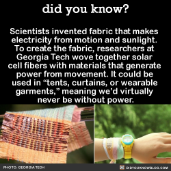fridjitzu:  did-you-kno:  Scientists invented fabric that makes  electricity from motion and sunlight.  To create the fabric, researchers at  Georgia Tech wove together solar  cell fibers with materials that generate  power from movement. It could be