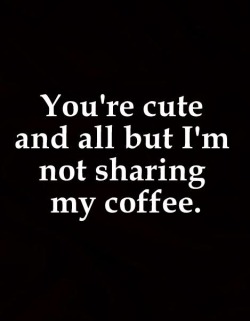 It’s a lie… of course I would share my coffee. 