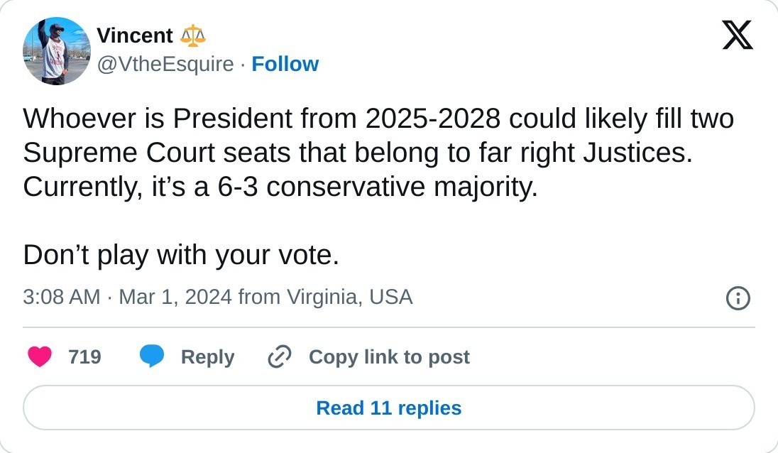 Whoever is President from 2025-2028 could likely fill two Supreme Court seats that belong to far right Justices. Currently, it’s a 6-3 conservative majority.   Don’t play with your vote.  — Vincent ⚖️ (@VtheEsquire) March 1, 2024