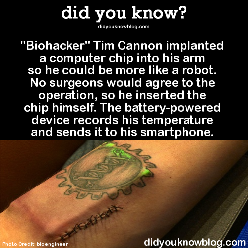 did-you-kno:  “Biohacker” Tim Cannon implanted a computer chip into his arm so he could be more like a robot. No surgeons would agree to the operation, so he inserted the chip himself. The battery-powered device records his temperature and