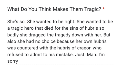 "She's so. She wanted to be right. She wanted to be a tragic hero that died for the sins of hubris so badly she dragged the tragedy down with her. But also she had no choice because her own hubris was countered with the hubris of craeon who refused to admit to his mistake. Just. Man. I'm sorry"