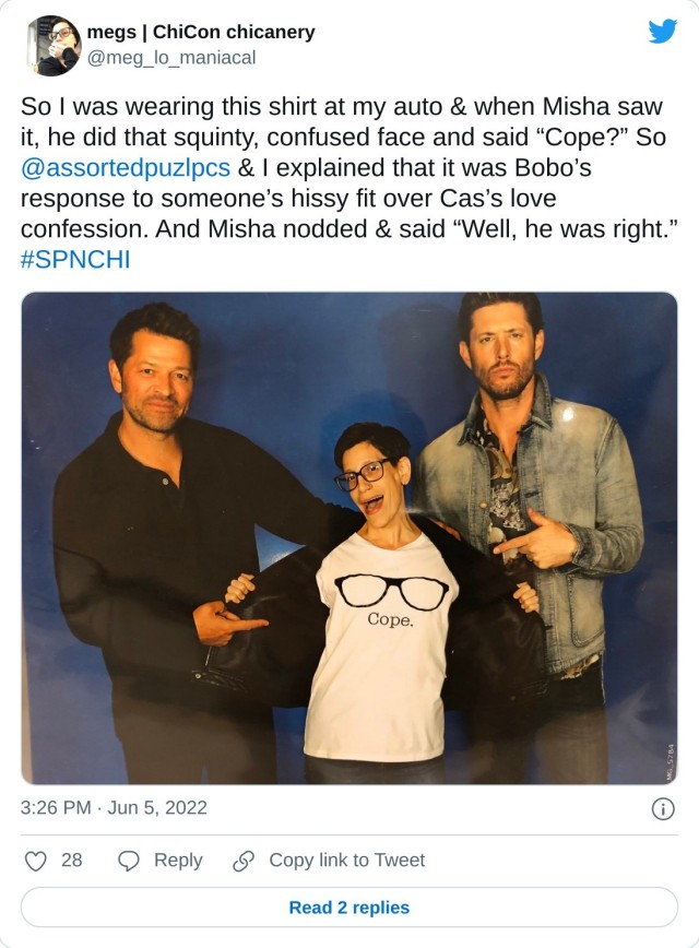 So I was wearing this shirt at my auto & when Misha saw it, he did that squinty, confused face and said “Cope?” So @assortedpuzlpcs & I explained that it was Bobo’s response to someone’s hissy fit over Cas’s love confession. And Misha nodded & said “Well, he was right.” #SPNCHI pic.twitter.com/hOHAscyGGr — megs | ChiCon chicanery (@meg_lo_maniacal) June 5, 2022