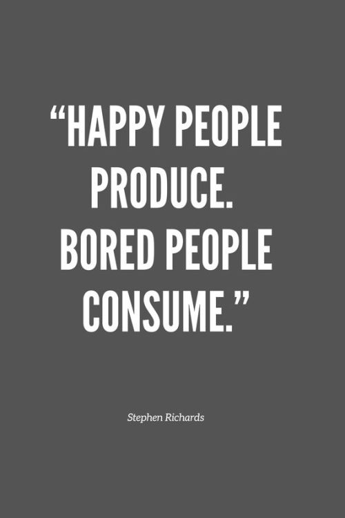 Happy people produce. Bored people consume. - Inorder to receive you must give, create something of 