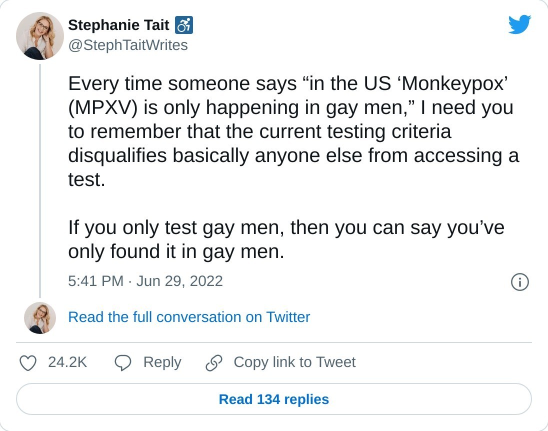 Every time someone says “in the US ‘Monkeypox’ (MPXV) is only happening in gay men,” I need you to remember that the current testing criteria disqualifies basically anyone else from accessing a test. 

If you only test gay men, then you can say you’ve only found it in gay men.

— Stephanie Tait ♿️ (@StephTaitWrites) June 29, 2022