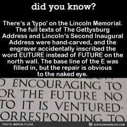 did-you-kno:  There’s a ‘typo’ on the Lincoln Memorial.  The full texts of The Gettysburg  Address and Lincoln’s Second Inaugural  Address were hand-carved, and the  engraver accidentally inscribed the  word EUTURE instead of FUTURE on the  north