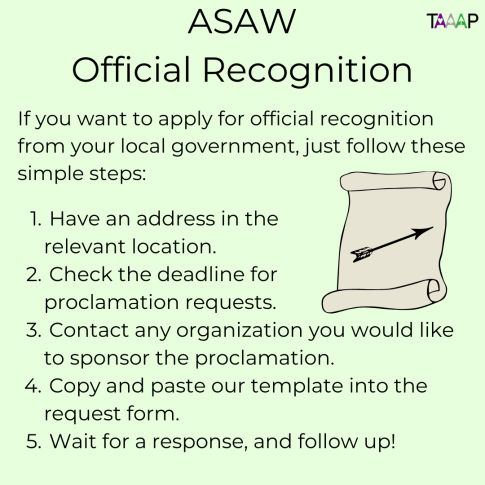 ASAW Official Recognition. If you want to apply for official recognition from your local government, just follow these simple steps: 1. Have an address in the relevant location. 2. Check the deadline for proclamation requests. 3. Contact any organization you would like to sponsor the proclamation. 4. Copy and paste our template into the request form. 5. Wait for a response, and follow up!