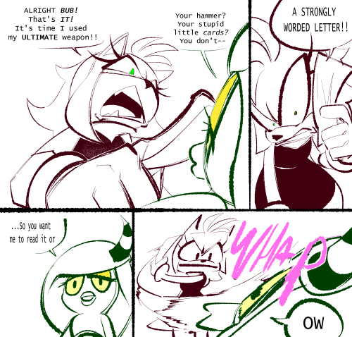 Amy Rose points angrily at an unimpressed Zeena, and shouts, "ALRIGHT BUB! That's IT! It's time I used my ULTIMATE weapon!!"
Zeena replies, "Your hammer? Your stupid little cards? You don't--"
Amy retorts, with a comically twisted, wide-eyed glare as she lifts up a sheet of paper, "A FILED COMPLAINT TO YOUR MANAGER"
Zeena stares blankly, aksing, "...So you want me to read it or--
"OW" she blurts, as Amy whaps her with the sheet.