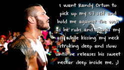 wrestlingssexconfessions:  I want Randy Orton to pick up my 5’1 self and hold me against the wall as he rubs and spanks my ass while kissing my neck   stroking deep and slow until he releases his sweet nectar deep inside me. ;)  I&rsquo;m 5'6 pretty