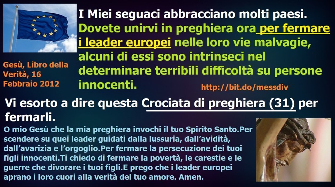 ►► I Miei seguaci abbracciano molti paesi. Dovete unirvi in preghiera ora per fermare i leader europei nelle loro vie malvagie, alcuni di essi sono intrinseci nel determinare terribili difficoltà su persone innocenti. ►...