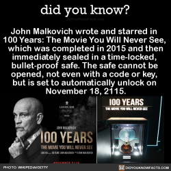 did-you-kno:  John Malkovich wrote and starred in  100 Years: The Movie You Will Never See,  which was completed in 2015 and then immediately sealed in a time-locked,  bullet-proof safe. The safe cannot be  opened, not even with a code or key,  but is