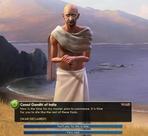 a-little-melancholy:
chaz-gelf:

sixmilliondeadinternets:

Gandhi has been historically the most aggressive character in Civilization due to an original bug in the first game that caused him to go all-out once he reaches democracy. They just kept the thing going ever since.


To further explain this bug, because I was chatting with mothmonarch about Civilization and other strategy games last night and I never got around to explaining this fully, but I love this story:
Gandhi’s AI in the original game had its aggression set to the absolute minimum (0 on a scale of 0 to 10, I believe, I may have this wrong but the basic idea I’m about to explain is accurate, as far as I can tell). Adopting democracy lowers an AI civ’s aggression by 2 points, so when someone who is fully peaceful loses two points of aggression, they should still be nice and polite, right?
Except this is an old DOS game, and so computer math is in place. What actually happened was that Gandhi’s aggression level ticked backwards two steps, from 0 to 255. On a scale of 0 to 10, Gandhi is now 255 points of pure nuclear rage.
And that’s the story as I recall it, but again I may have gotten some details wrong, so feel free to correct me! After that, as the original poster said, the devs loved the bug so much that they just kept it in as a running joke!

“On a scale of 0 to 10, Gandhi is now 255 points of pure nuclear rage.”I about pissed myself laughing at this. 