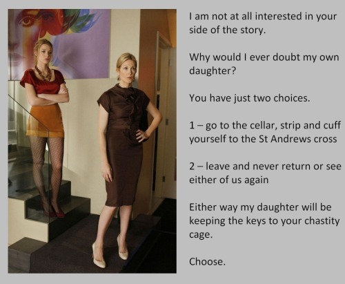 I am not at all interested in your side of the story.Why would I ever doubt my own daughter?You have just two choices.1 – go to the cellar, strip and cuff yourself to the St Andrews cross2 – leave and never return or see either of us againEither way