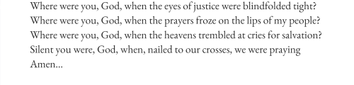 text id: Where were you, God, when the eyes of justice were blindfolded tight?
Where were you, God, when the prayers froze on the lips of my people?
Where were you, God, when the heavens trembled at cries for salvation?
Silent you were, God, when, nailed to our crosses, we were praying
Amen…
