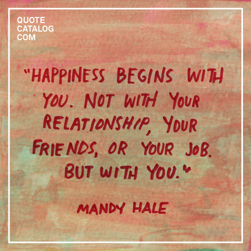 “Happiness begins with you. Not your relationship, your friends, or your job. But with you.” –– Mand
