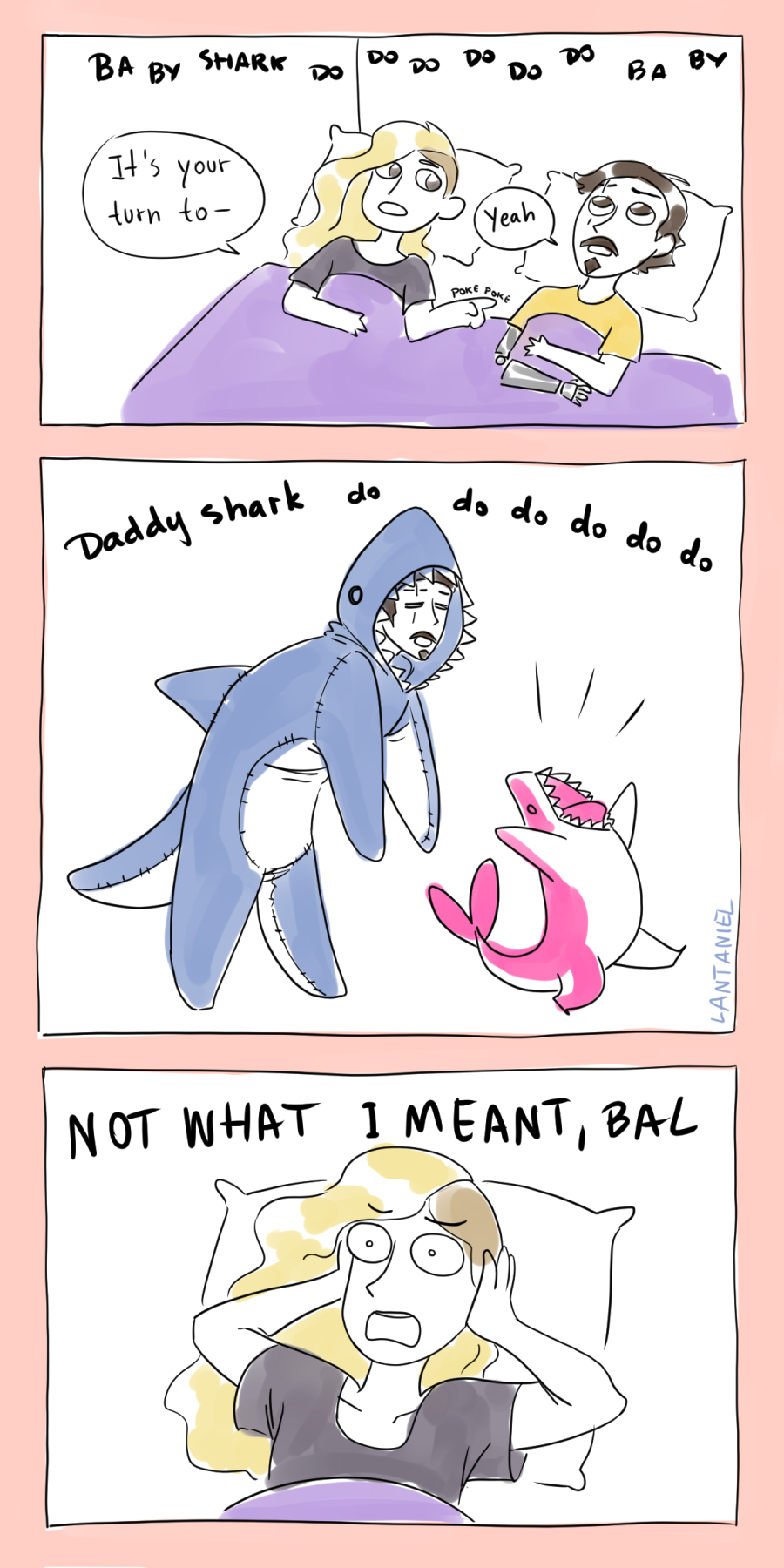 A three panel comic by Lantaniel. Ballister and Ambrosius are in bed, in casual clothes. In the backgroud, they hear "baby shark do do do do do do".
Ambrosius pokes Bal and says, "it's your turn to-"
Bal says, "yeah."
The next panel, Ballister is wearing a shark onesie and singing along with Nimona (as a pink shark), "daddy shark do do do do do do".
In the last panel, Ambrosius is covering his ears, shouting, "NOT WHAT I MEANS, BAL"