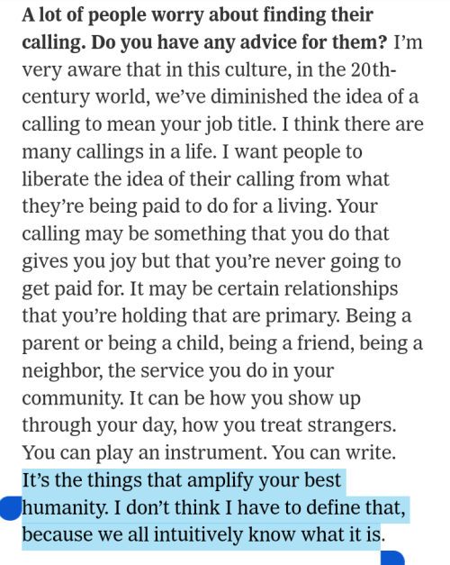 Interviewer: A lot of people worry about finding their calling. Do you have any advice for them?
Krista Tippett: I’m very aware that in this culture, in the 20th-century world, we’ve diminished the idea of a calling to mean your job title. I think there are many callings in a life. I want people to liberate the idea of their calling from what they’re being paid to do for a living. Your calling may be something that you do that gives you joy but that you’re never going to get paid for. It may be certain relationships that you’re holding that are primary. Being a parent or being a child, being a friend, being a neighbor, the service you do in your community. It can be how you show up through your day, how you treat strangers. You can play an instrument. You can write. It’s the things that amplify your best humanity. I don’t think I have to define that, because we all intuitively know what it is.