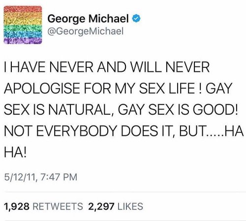“I HAVE NEVER AND WILL NEVER APOLOGISE FOR MY SEX LIFE! GAY SEX IS NATURAL, GAY SEX IS GOOD! NOT EVERYBODY DOES IT, BUT…HA HA!,” George Michael (June 25, 1963 - December 25, 2016), May 12, 2011
